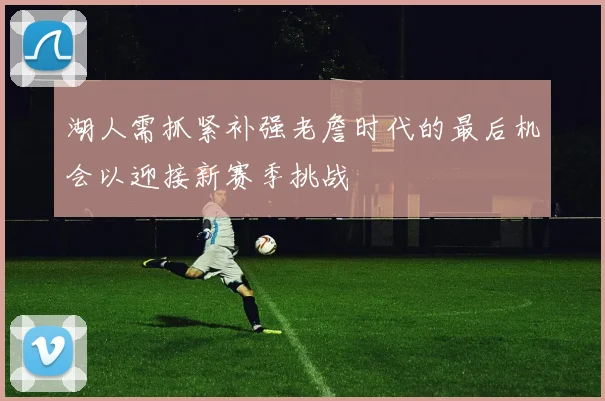 湖人需抓紧补强老詹时代的最后机会以迎接新赛季挑战