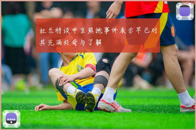 杜兰特谈申京熊抱事件表示早已对其充满好奇与了解