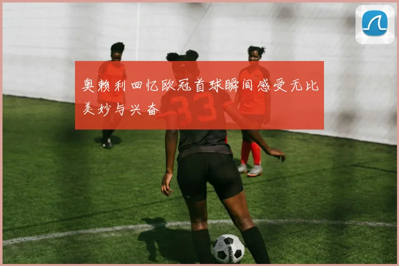 奥赖利回忆欧冠首球瞬间感受无比美妙与兴奋