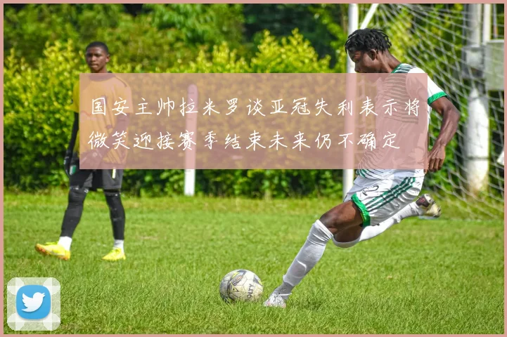 国安主帅拉米罗谈亚冠失利表示将微笑迎接赛季结束未来仍不确定