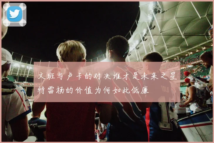 文班与卢卡的对决谁才是未来之星特雷杨的价值为何如此低廉
