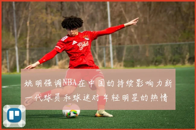 姚明强调NBA在中国的持续影响力新一代球员和球迷对年轻明星的热情不减