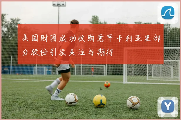 美国财团成功收购意甲卡利亚里部分股份引发关注与期待