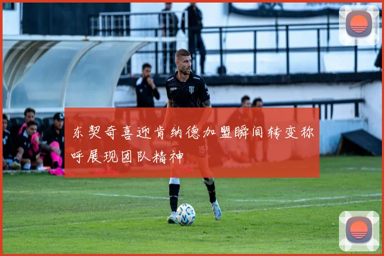 东契奇喜迎肯纳德加盟瞬间转变称呼展现团队精神