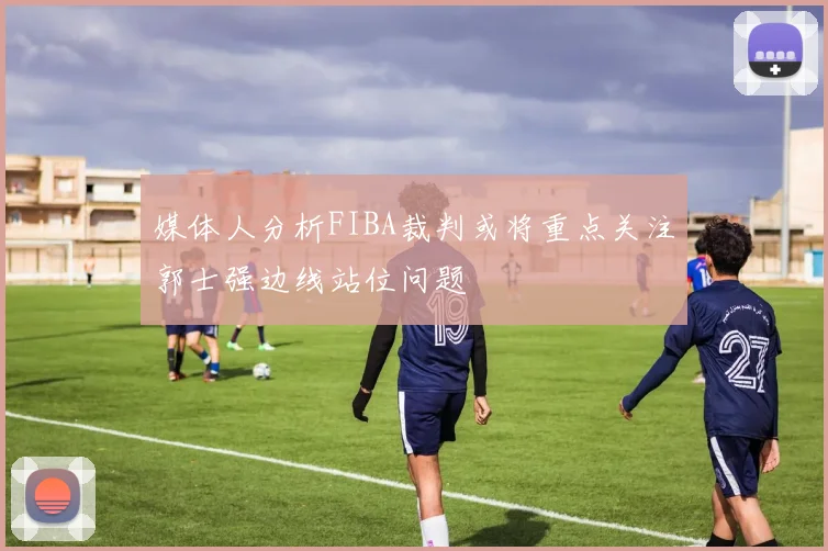 媒体人分析FIBA裁判或将重点关注郭士强边线站位问题