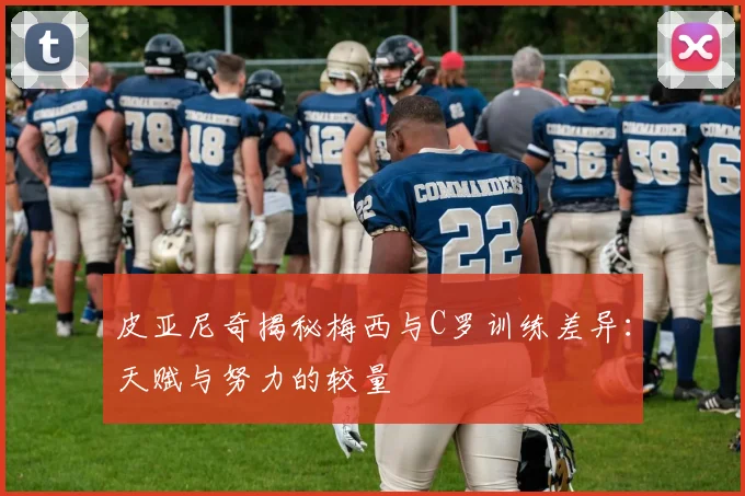 皮亚尼奇揭秘梅西与C罗训练差异：天赋与努力的较量
