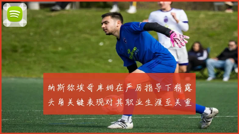 纳斯称埃奇库姆在严厉指导下崭露头角关键表现对其职业生涯至关重要