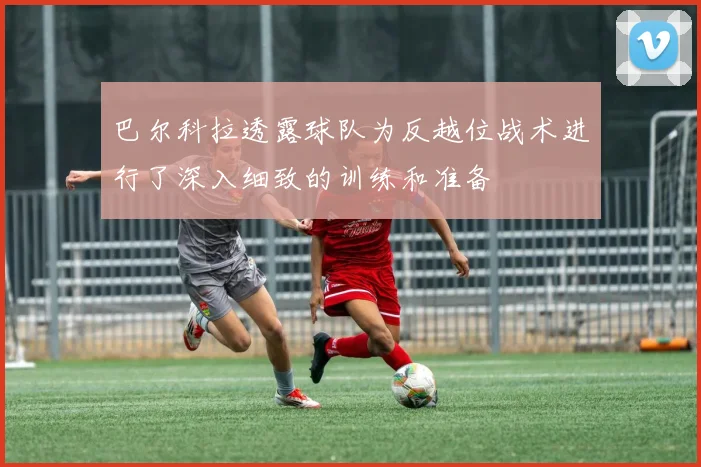巴尔科拉透露球队为反越位战术进行了深入细致的训练和准备