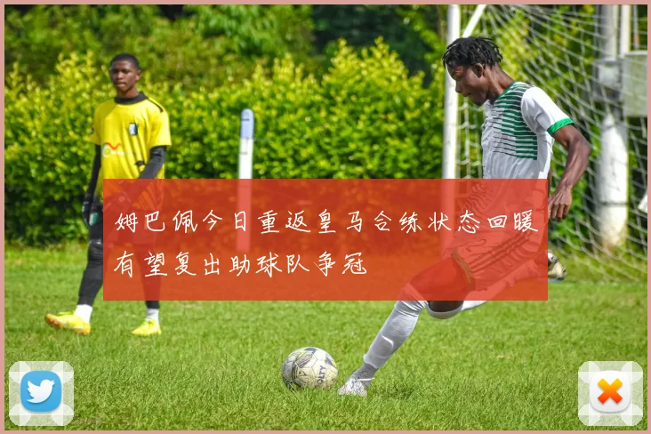 姆巴佩今日重返皇马合练状态回暖有望复出助球队争冠