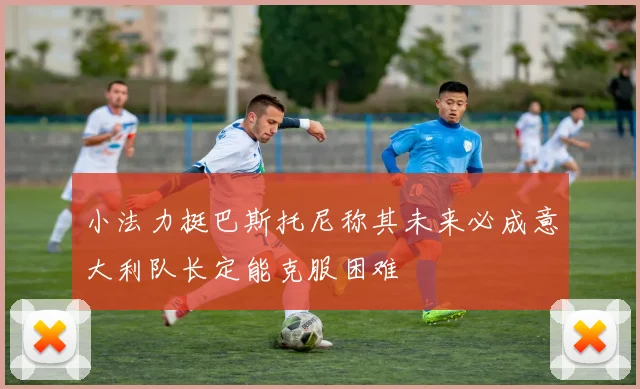 小法力挺巴斯托尼称其未来必成意大利队长定能克服困难