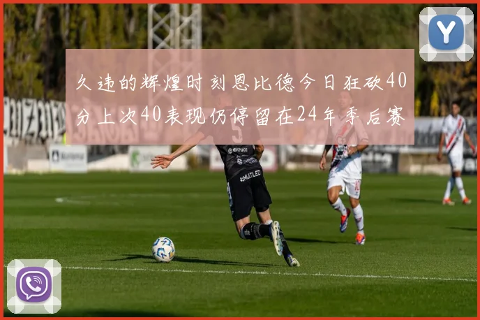 久违的辉煌时刻恩比德今日狂砍40分上次40表现仍停留在24年季后赛