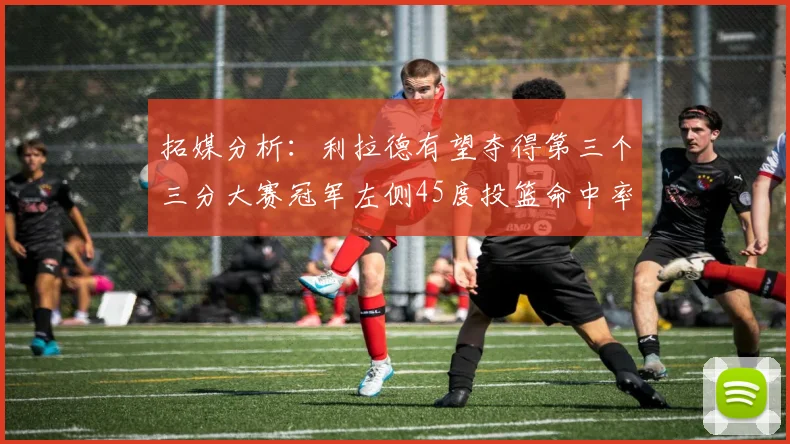 拓媒分析：利拉德有望夺得第三个三分大赛冠军左侧45度投篮命中率惊人