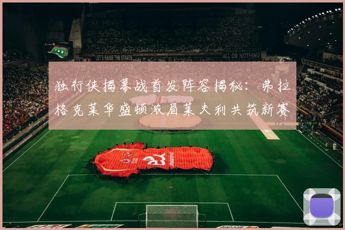 独行侠揭幕战首发阵容揭秘：弗拉格克莱华盛顿浓眉莱夫利共筑新赛季希望