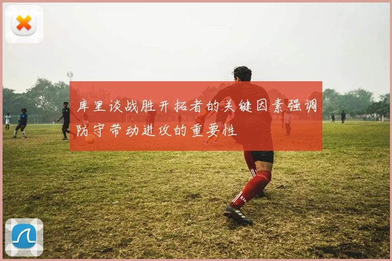 库里谈战胜开拓者的关键因素强调防守带动进攻的重要性