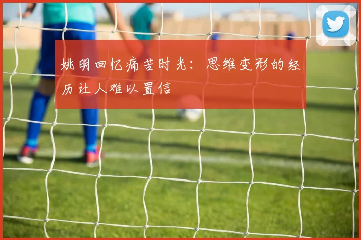 姚明回忆痛苦时光：思维变形的经历让人难以置信