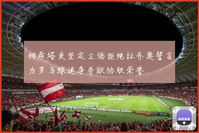 姆希塔良坚定立场拒绝拉齐奥誓言为罗马球迷争夺欧协联荣誉