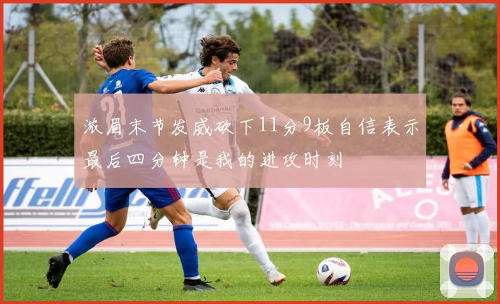 浓眉末节发威砍下11分9板自信表示最后四分钟是我的进攻时刻