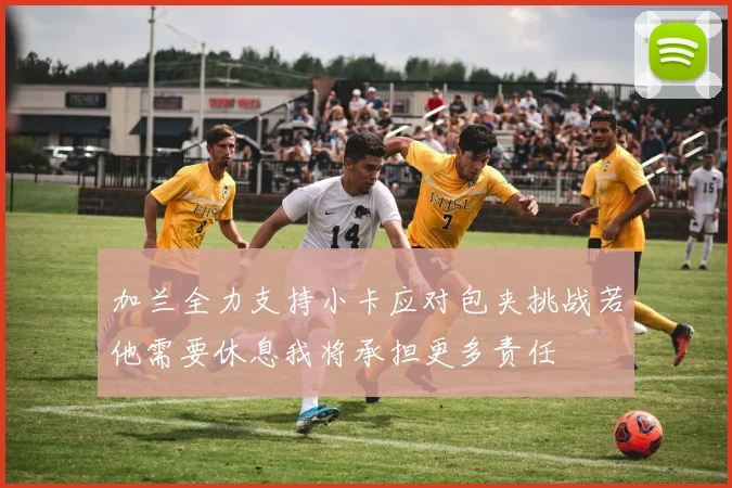 加兰全力支持小卡应对包夹挑战若他需要休息我将承担更多责任