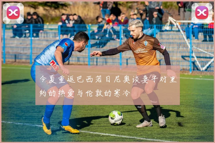 今夏重返巴西若日尼奥谈妻子对里约的热爱与伦敦的寒冷
