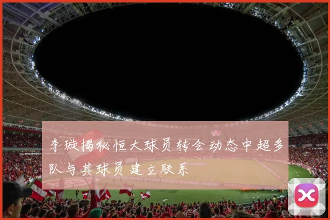 李璇揭秘恒大球员转会动态中超多队与其球员建立联系