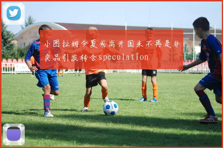 小图拉姆今夏或离开国米不再是非卖品引发转会speculation