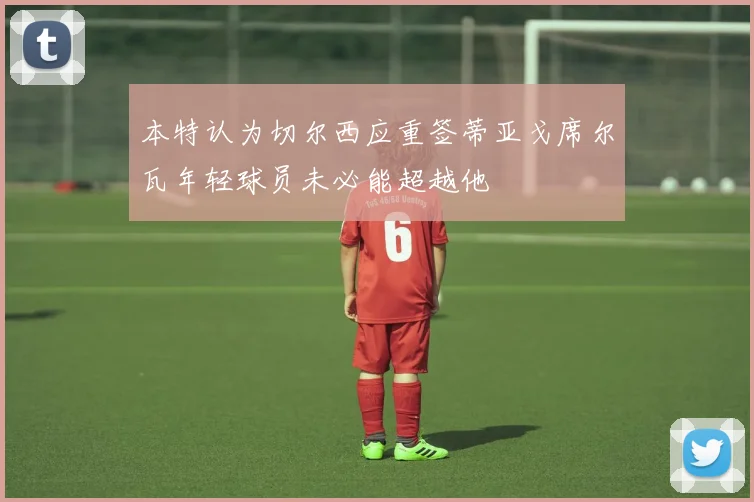 本特认为切尔西应重签蒂亚戈席尔瓦年轻球员未必能超越他