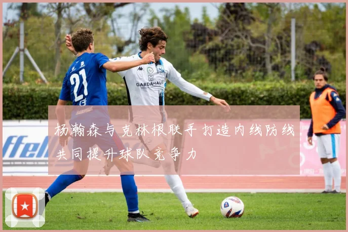 杨瀚森与克林根联手打造内线防线共同提升球队竞争力