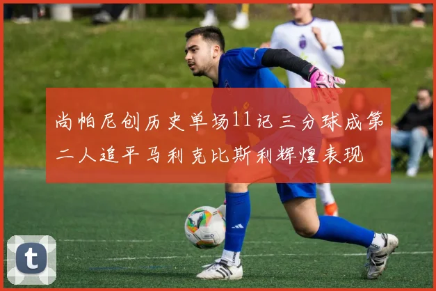 尚帕尼创历史单场11记三分球成第二人追平马利克比斯利辉煌表现