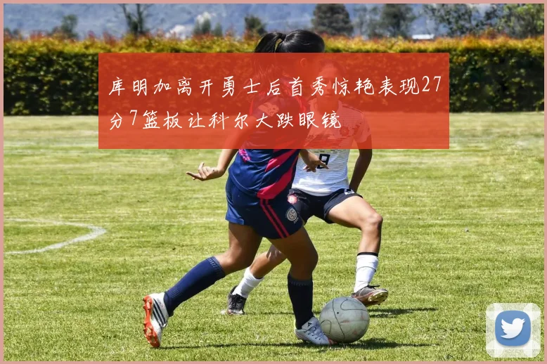 库明加离开勇士后首秀惊艳表现27分7篮板让科尔大跌眼镜