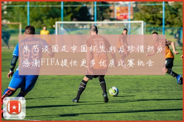 朱艺谈国足中国杯失利后珍惜积分感谢FIFA提供更多优质比赛机会