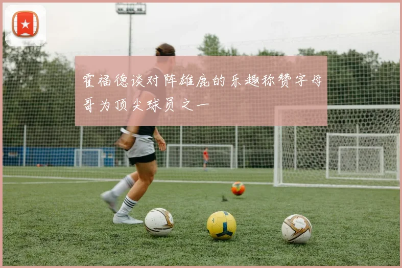 霍福德谈对阵雄鹿的乐趣称赞字母哥为顶尖球员之一