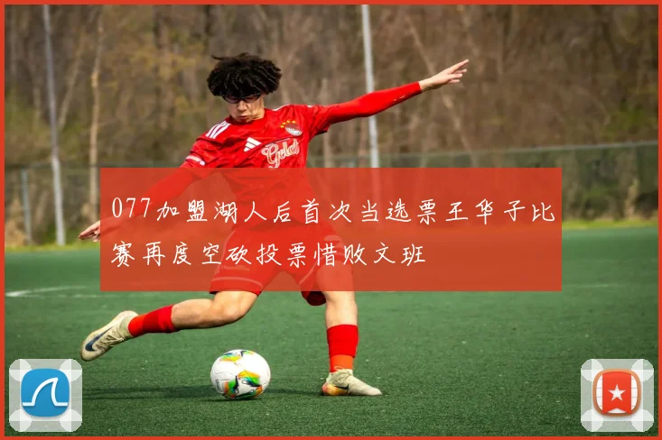 077加盟湖人后首次当选票王华子比赛再度空砍投票惜败文班