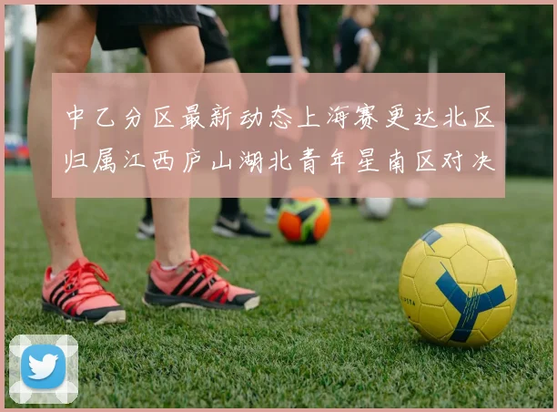 中乙分区最新动态上海赛更达北区归属江西庐山湖北青年星南区对决即将开启