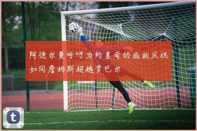 阿德尔曼呼吁为约基奇的成就庆祝如同詹姆斯超越贾巴尔