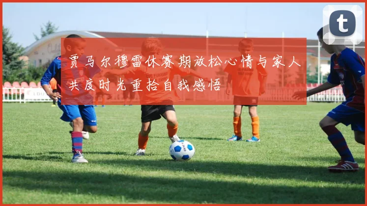贾马尔穆雷休赛期放松心情与家人共度时光重拾自我感悟