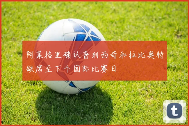 阿莱格里确认普利西奇和拉比奥特缺席至下个国际比赛日