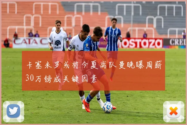 卡塞米罗或将今夏离队曼晚曝周薪30万镑成关键因素