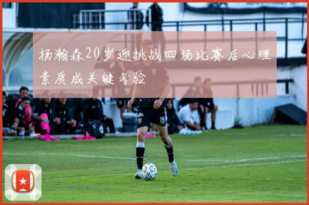 杨瀚森20岁迎挑战四场比赛后心理素质成关键考验