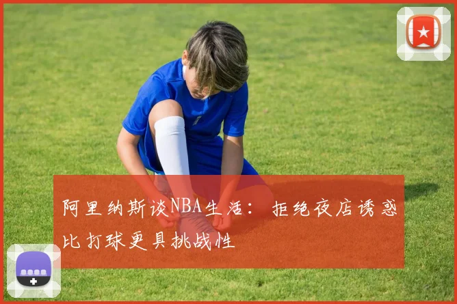 阿里纳斯谈NBA生活：拒绝夜店诱惑比打球更具挑战性
