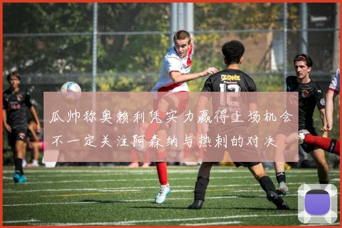 瓜帅称奥赖利凭实力赢得上场机会不一定关注阿森纳与热刺的对决